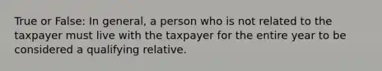 True or False: In general, a person who is not related to the taxpayer must live with the taxpayer for the entire year to be considered a qualifying relative.