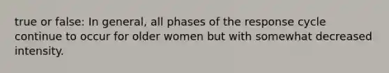 true or false: In general, all phases of the response cycle continue to occur for older women but with somewhat decreased intensity.