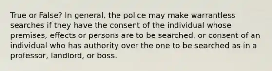 True or False? In general, the police may make warrantless searches if they have the consent of the individual whose premises, effects or persons are to be searched, or consent of an individual who has authority over the one to be searched as in a professor, landlord, or boss.