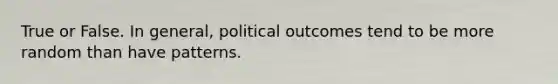 True or False. In general, political outcomes tend to be more random than have patterns.