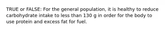 TRUE or FALSE: For the general population, it is healthy to reduce carbohydrate intake to less than 130 g in order for the body to use protein and excess fat for fuel.