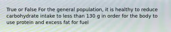 True or False For the general population, it is healthy to reduce carbohydrate intake to less than 130 g in order for the body to use protein and excess fat for fuel