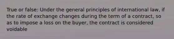 True or false: Under the general principles of international law, if the rate of exchange changes during the term of a contract, so as to impose a loss on the buyer, the contract is considered voidable