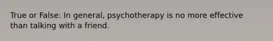 True or False: In general, psychotherapy is no more effective than talking with a friend.