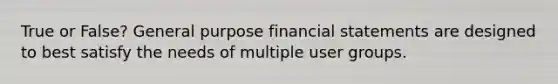 True or False? General purpose financial statements are designed to best satisfy the needs of multiple user groups.