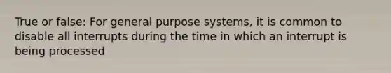 True or false: For general purpose systems, it is common to disable all interrupts during the time in which an interrupt is being processed