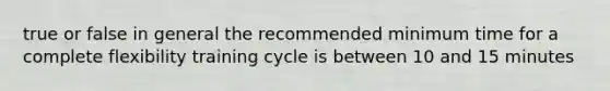true or false in general the recommended minimum time for a complete flexibility training cycle is between 10 and 15 minutes