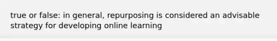 true or false: in general, repurposing is considered an advisable strategy for developing online learning