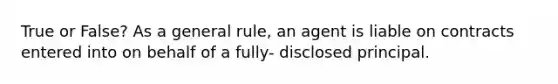 True or False? As a general rule, an agent is liable on contracts entered into on behalf of a fully- disclosed principal.