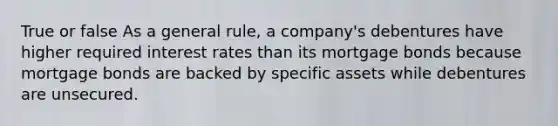 True or false As a general rule, a company's debentures have higher required interest rates than its mortgage bonds because mortgage bonds are backed by specific assets while debentures are unsecured.