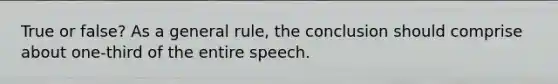 True or false? As a general rule, the conclusion should comprise about one-third of the entire speech.