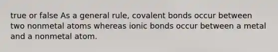 true or false As a general rule, covalent bonds occur between two nonmetal atoms whereas ionic bonds occur between a metal and a nonmetal atom.