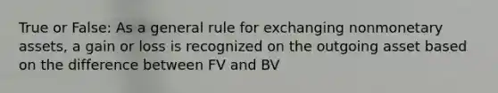 True or False: As a general rule for exchanging nonmonetary assets, a gain or loss is recognized on the outgoing asset based on the difference between FV and BV