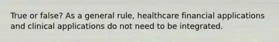 True or false? As a general rule, healthcare financial applications and clinical applications do not need to be integrated.