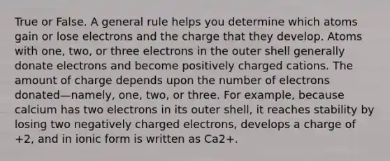 True or False. A general rule helps you determine which atoms gain or lose electrons and the charge that they develop. Atoms with one, two, or three electrons in the outer shell generally donate electrons and become positively charged cations. The amount of charge depends upon the number of electrons donated—namely, one, two, or three. For example, because calcium has two electrons in its outer shell, it reaches stability by losing two negatively charged electrons, develops a charge of +2, and in ionic form is written as Ca2+.