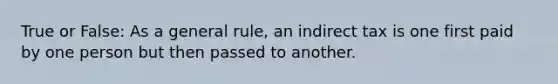 True or False: As a general rule, an indirect tax is one first paid by one person but then passed to another.