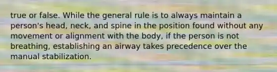 true or false. While the general rule is to always maintain a person's head, neck, and spine in the position found without any movement or alignment with the body, if the person is not breathing, establishing an airway takes precedence over the manual stabilization.