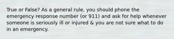 True or False? As a general rule, you should phone the emergency response number (or 911) and ask for help whenever someone is seriously ill or injured & you are not sure what to do in an emergency.