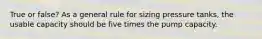 True or false? As a general rule for sizing pressure tanks, the usable capacity should be five times the pump capacity.