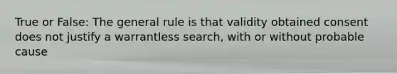 True or False: The general rule is that validity obtained consent does not justify a warrantless search, with or without probable cause