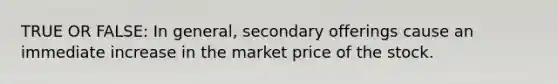 TRUE OR FALSE: In general, secondary offerings cause an immediate increase in the market price of the stock.