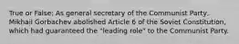 True or False: As general secretary of the Communist Party, Mikhail Gorbachev abolished Article 6 of the Soviet Constitution, which had guaranteed the "leading role" to the Communist Party.