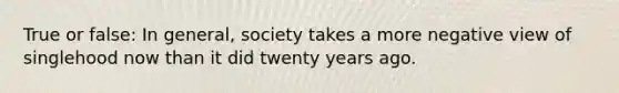 True or false: In general, society takes a more negative view of singlehood now than it did twenty years ago.