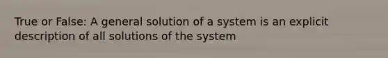 True or False: A general solution of a system is an explicit description of all solutions of the system