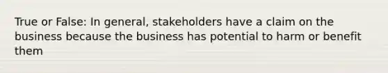 True or False: In general, stakeholders have a claim on the business because the business has potential to harm or benefit them