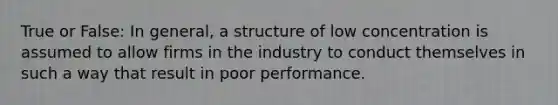 True or False: In general, a structure of low concentration is assumed to allow firms in the industry to conduct themselves in such a way that result in poor performance.