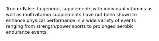 True or False: In general, supplements with individual vitamins as well as multivitamin supplements have not been shown to enhance physical performance in a wide variety of events ranging from strength/power sports to prolonged aerobic endurance events.