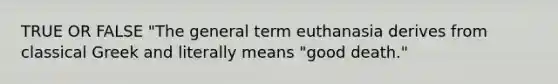 TRUE OR FALSE "The general term euthanasia derives from classical Greek and literally means "good death."