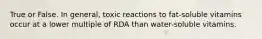 True or False. In general, toxic reactions to fat-soluble vitamins occur at a lower multiple of RDA than water-soluble vitamins.