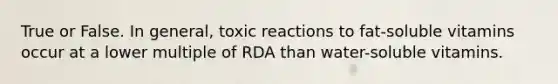 True or False. In general, toxic reactions to fat-soluble vitamins occur at a lower multiple of RDA than water-soluble vitamins.