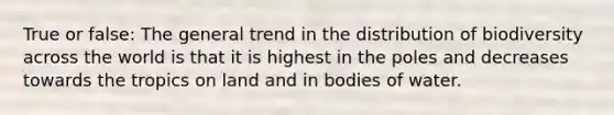 True or false: The general trend in the distribution of biodiversity across the world is that it is highest in the poles and decreases towards the tropics on land and in bodies of water.