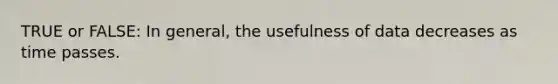 TRUE or FALSE: In general, the usefulness of data decreases as time passes.