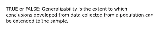 TRUE or FALSE: Generalizability is the extent to which conclusions developed from data collected from a population can be extended to the sample.