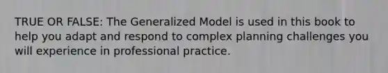 TRUE OR FALSE: The Generalized Model is used in this book to help you adapt and respond to complex planning challenges you will experience in professional practice.