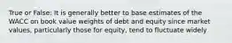 True or False: It is generally better to base estimates of the WACC on book value weights of debt and equity since market values, particularly those for equity, tend to fluctuate widely