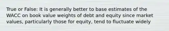 True or False: It is generally better to base estimates of the WACC on book value weights of debt and equity since market values, particularly those for equity, tend to fluctuate widely