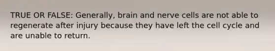 TRUE OR FALSE: Generally, brain and nerve cells are not able to regenerate after injury because they have left the <a href='https://www.questionai.com/knowledge/keQNMM7c75-cell-cycle' class='anchor-knowledge'>cell cycle</a> and are unable to return.