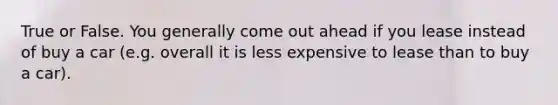 True or False. You generally come out ahead if you lease instead of buy a car (e.g. overall it is less expensive to lease than to buy a car).
