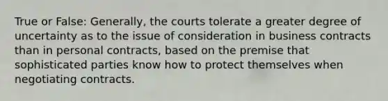 True or False: Generally, the courts tolerate a greater degree of uncertainty as to the issue of consideration in business contracts than in personal contracts, based on the premise that sophisticated parties know how to protect themselves when negotiating contracts.