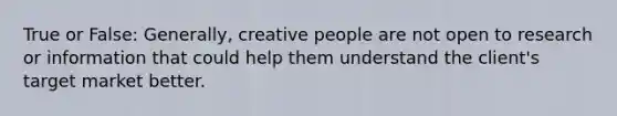 True or False: Generally, creative people are not open to research or information that could help them understand the client's target market better.