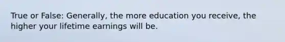 True or False: Generally, the more education you receive, the higher your lifetime earnings will be.