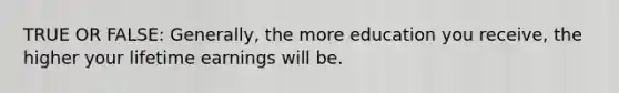 TRUE OR FALSE: Generally, the more education you receive, the higher your lifetime earnings will be.