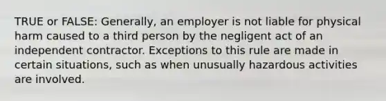 TRUE or FALSE: Generally, an employer is not liable for physical harm caused to a third person by the negligent act of an independent contractor. Exceptions to this rule are made in certain situations, such as when unusually hazardous activities are involved.