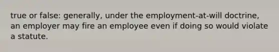 true or false: generally, under the employment-at-will doctrine, an employer may fire an employee even if doing so would violate a statute.