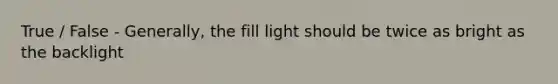 True / False - Generally, the fill light should be twice as bright as the backlight