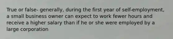 True or false- generally, during the first year of self-employment, a small business owner can expect to work fewer hours and receive a higher salary than if he or she were employed by a large corporation